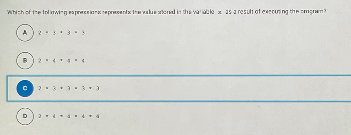 Which of the following expressions represents the value stored in the variable x as a result of executing the program?
2 * 3 * 3 * 3
2 * 4 * 4
4.
C
2 * 3 * 3 *3 * 3
2 * 4
4
