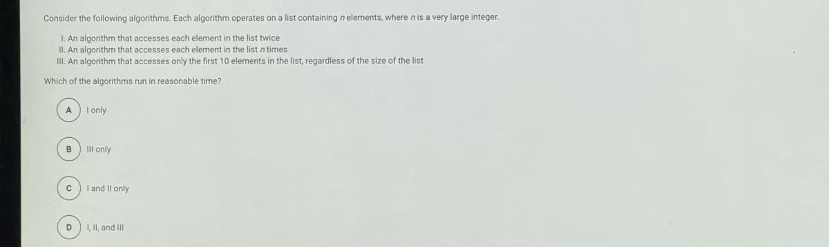 Consider the following algorithms. Each algorithm operates on a list containing n elements, where nis a very large integer.
I. An algorithm that accesses each element in the list twice
II. An algorithm that accesses each element in the list n times
III. An algorithm that accesses only the first 10 elements in the list, regardless of the size of the list
Which of the algorithms run in reasonable time?
A
I only
B
III only
I and II only
D
I, II, and II
