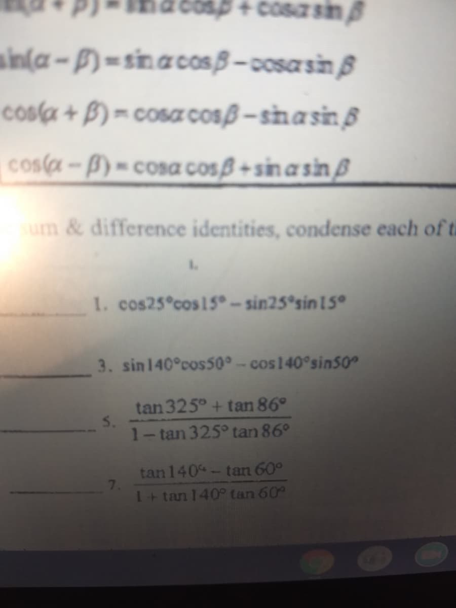 cosp+ cosa sin
sin(a - P) = sinacosB– cosasin ß
cosa + B) = cosa cosß –sinasin ß
cosa-B) = cosa cosß +sin a sin ß
sum & difference identities, condense each of t
1. cos25 cos 15° - sin25°sin 1 5
3. sin140°cos50° - cos140°sin50
tan 325° + tan 86°
5.
1-tan 325° tan 86°
tan140- tan 60°
7.
T+ tan 140° tan 60
