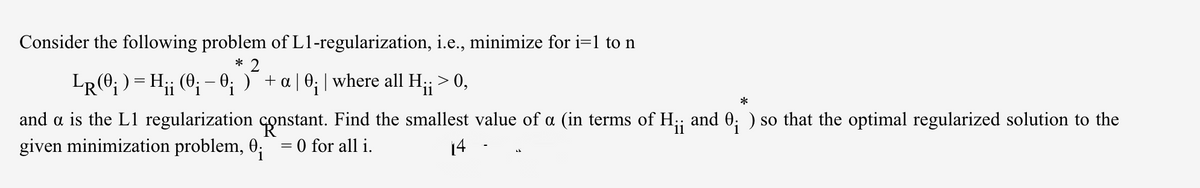 Consider the following problem of L1-regularization, i.e., minimize for i=1 to n
* 2
LR(0; ) = H;; (0; - 0; )¯ + a | 0; | where all H;; > 0,
and a is the L1 regularization constant. Find the smallest value of a (in terms of H;; and 0; ) so that the optimal regularized solution to the
given minimization problem, 0;= 0 for all i.
14
