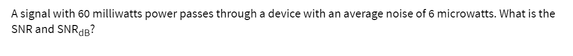 A signal with 60 milliwatts power passes through a device with an average noise of 6 microwatts. What is the
SNR and SNRdB?
