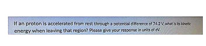 If an proton is accelerated from rest through a potential difference of 74.2 V, what is its kinetic
energy when leaving that region? Please give your response in units of eV.
