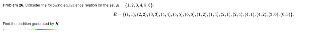 Problem 26. Consider the following equivalence relation on the set A = {1, 2, 3, 4, 5, 6):
Find the partition generated by R
R= {(1, 1), (2, 2), (3, 3), (4,4), (5,5), (6, 6), (1, 2), (1,4), (2, 1), (2, 4), (4, 1), (4, 2), (3,6), (6,3)}.