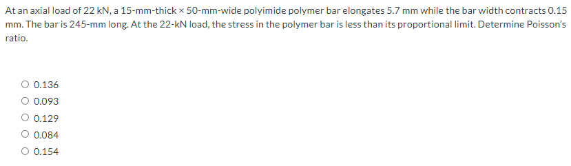 At an axial load of 22 kN, a 15-mm-thick x 50-mm-wide polyimide polymer bar elongates 5.7 mm while the bar width contracts 0.15
mm. The bar is 245-mm long. At the 22-kN load, the stress in the polymer bar is less than its proportional limit. Determine Poisson's
ratio.
0.136
0.093
0.129
0.084
O 0.154
