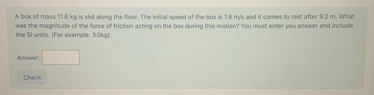 A box of mass 11.6 kg is slid along the floor. The initial speed of the box is 1.8 m/s and it comes to rest after 9.2 m. What
was the magnitude of the force of friction acting on the box during this motion? You must enter you answer and include
the Sl units. (For example: 3.0kg)
Answer:
Check
