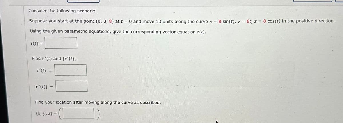 Consider the following scenario.
Suppose you start at the point (0, 0, 8) at t = 0 and move 10 units along the curve x = 8 sin(t), y = 6t, z = 8 cos(t) in the positive direction.
Using the given parametric equations, give the corresponding vector equation r(t).
r(t) =
Find r'(t) and Ir'(t)l.
r'(t) =
Ir'(t)\
=
=
Find your location after moving along the curve as described.
(x, y, z)=