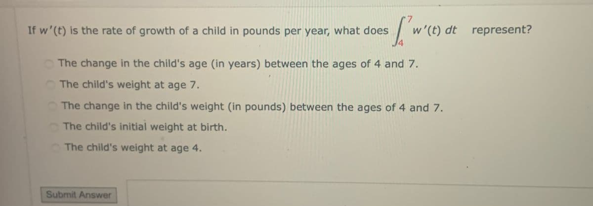 If w'(t) is the rate of growth of a child in pounds per year, what does
7.
w'(t) dt represent?
4
The change in the child's age (in years) between the ages of 4 and 7.
The child's weight at age 7.
The change in the child's weight (in pounds) between the ages of 4 and 7.
The child's initial weight at birth.
The child's weight at age 4.
Submit Answer
