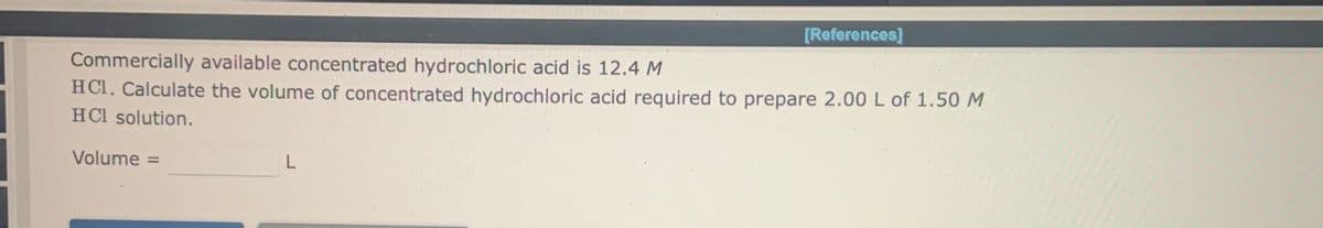 [References]
Commercially available concentrated hydrochloric acid is 12.4 M
HCl. Calculate the volume of concentrated hydrochloric acid required to prepare 2.00 L of 1.50 M
HCl solution.
Volume =
