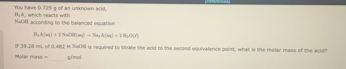 [References]
You have 0.729 g of an unknown acid,
H2A, which reacts with
NaOH according to the balanced equation
H2 A(aq) +2 NaOH(aq) → Na2 A(aq)+2 H2O(l)
If 39.28 mL of 0.482 M NaOH js required to titrate the acid to the second equivalence point, what is the molar mass of the acid?
Molar mass =
g/mol
