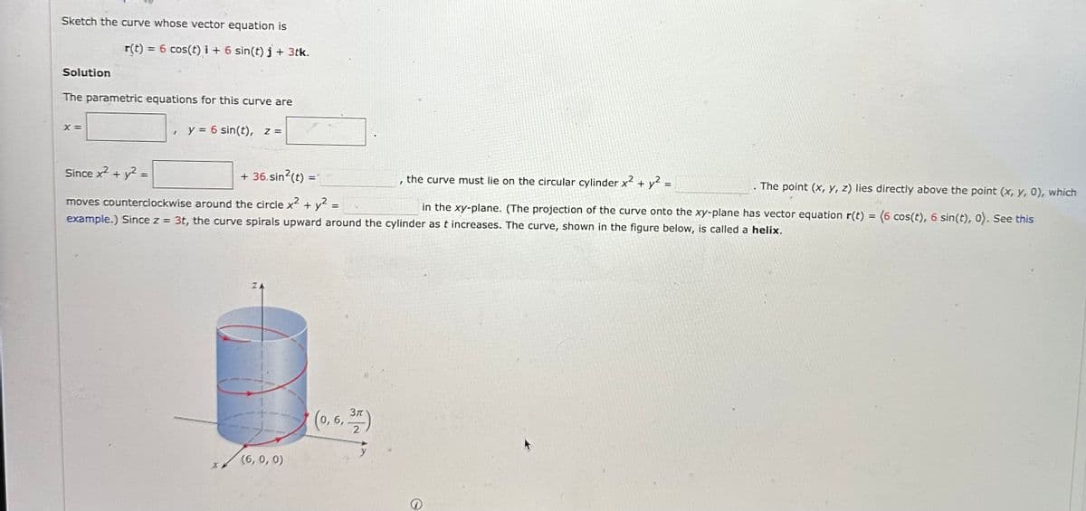 Sketch the curve whose vector equation is
Solution
r(t) = 6 cos(t) i + 6 sin(t) j + 3tk.
The parametric equations for this curve are
X =
I
y = 6 sin(t), z =
Since x² + y² =
+ 36. sin²(t) =
The point (x, y, z) lies directly above the point (x, y, 0), which
moves counterclockwise around the circle x² + y2 =
in the xy-plane. (The projection of the curve onto the xy-plane has vector equation r(t) = (6 cos(t), 6 sin(t), 0). See this
example.) Since z = 3t, the curve spirals upward around the cylinder as t increases. The curve, shown in the figure below, is called a helix.
ZA
(6, 0, 0)
(0, 6, 37)
I
the curve must lie on the circular cylinder x² + y² =