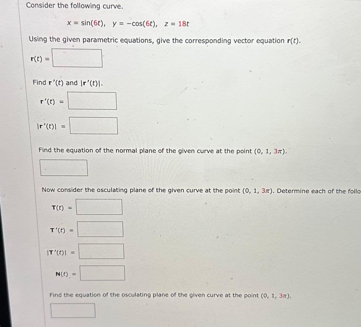 Consider the following curve.
x = sin(6t), y = -cos(6t), z = 18t
Using the given parametric equations, give the corresponding vector equation r(t).
r(t) =
Find r'(t) and Ir'(t)\.
r'(t) =
=
Ir'(t)|
Find the equation of the normal plane of the given curve at the point (0, 1, 37).
Now consider the osculating plane of the given curve at the point (0, 1, 37). Determine each of the follo
T(t)
=
T'(t) =
IT'(t)\
=
N(t) =
=
00
Find the equation of the osculating plane of the given curve at the point (0, 1, 37).