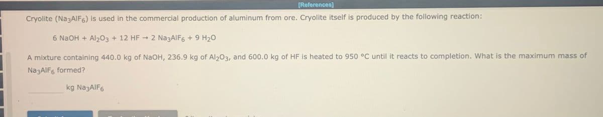 [References]
Cryolite (Na3AIF6) is used in the commercial production of aluminum from ore. Cryolite itself is produced by the following reaction:
6 N2OH + Al203 + 12 HF → 2 Na3AlF6 + 9 H2O
A mixture containing 440.0 kg of NaOH, 236.9 kg of Al203, and 600.0 kg of HF is heated to 950 °C until it reacts to completion. What is the maximum mass of
Na3AIF6 formed?
kg Na3AIF6
