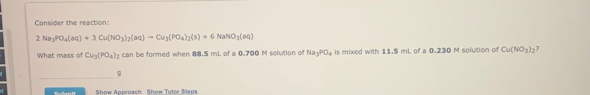 Consider the reaction:
2 NazPO4(aq) + 3 Cu(NO3)2(aq) → Cu3(PO4)2(s) + 6 NaNO3(aq)
What mass of Cu3(PO4)2 can be formed when 88.5 mL of a 0.700 M solution of Na3PO4 is mixed with 11.5 mL of a 0.230 M solution of Cu(NO3)2?
t
ot
Show Approach Show Tutor Steps
Submit
