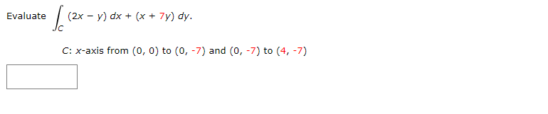 Evaluate
| (2x - y) dx + (x + 7y) dy.
C: x-axis from (0, 0) to (0, -7) and (0, -7) to (4, -7)
