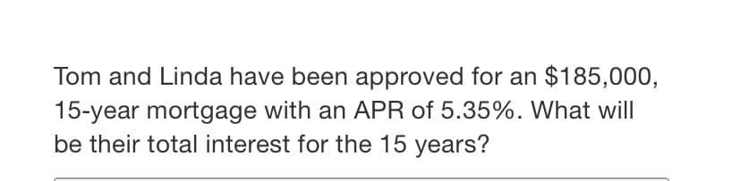 Tom and Linda have been approved for an $185,000,
15-year mortgage with an APR of 5.35%. What will
be their total interest for the 15 years?
