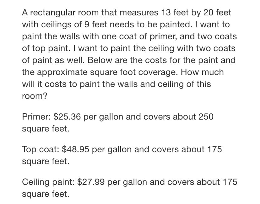 A rectangular room that measures 13 feet by 20 feet
with ceilings of 9 feet needs to be painted. I want to
paint the walls with one coat of primer, and two coats
of top paint. I want to paint the ceiling with two coats
of paint as well. Below are the costs for the paint and
the approximate square foot coverage. How much
will it costs to paint the walls and ceiling of this
room?
Primer: $25.36 per gallon and covers about 250
square feet.
Top coat: $48.95 per gallon and covers about 175
square feet.
Ceiling paint: $27.99 per gallon and covers about 175
square feet.
