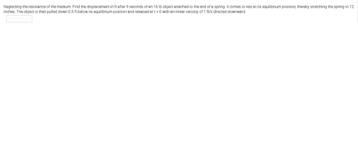 Neglecting the resistance of the medium. Find the displacement in ft after 9 seconds of an 16 Ib object attached to the end of a spring. It comes to rest at its equilibrium position, thereby stretching the spring to 12
inches. The object is then pulled down 0.5 ft below its equilibrium position and released at t = 0 with an initial velocity of 1 f/s directed downward.

