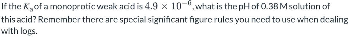 If the K₂ of a monoprotic weak acid is 4.9 × 10-6, what is the pH of 0.38 M solution of
this acid? Remember there are special significant figure rules you need to use when dealing
with logs.