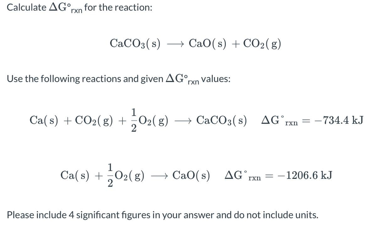 Calculate AGOrxn for the reaction:
CaCO3(s) → CaO(s) +CO2(g)
Use the following reactions and given AG rxn values:
Ca(s) + CO₂(g) + O₂(g)
1/0₂ (8) → CaCO3(s) AG rxn
Ca(s) + O₂(g)
12/02 (8)
=
rxn
-734.4 kJ
+CaO(s) AG, -1206.6 kJ
Please include 4 significant figures in your answer and do not include units.