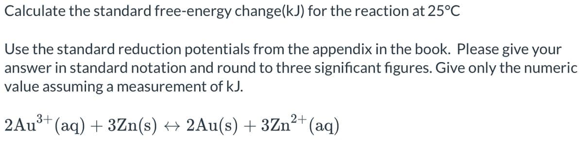 Calculate the standard free-energy change(kJ) for the reaction at 25°C
Use the standard reduction potentials from the appendix in the book. Please give your
answer in standard notation and round to three significant figures. Give only the numeric
value assuming a measurement of kJ.
3+
2Au³+ (aq) + 3Zn(s) → 2Au(s) + 3Zn²+ (aq)