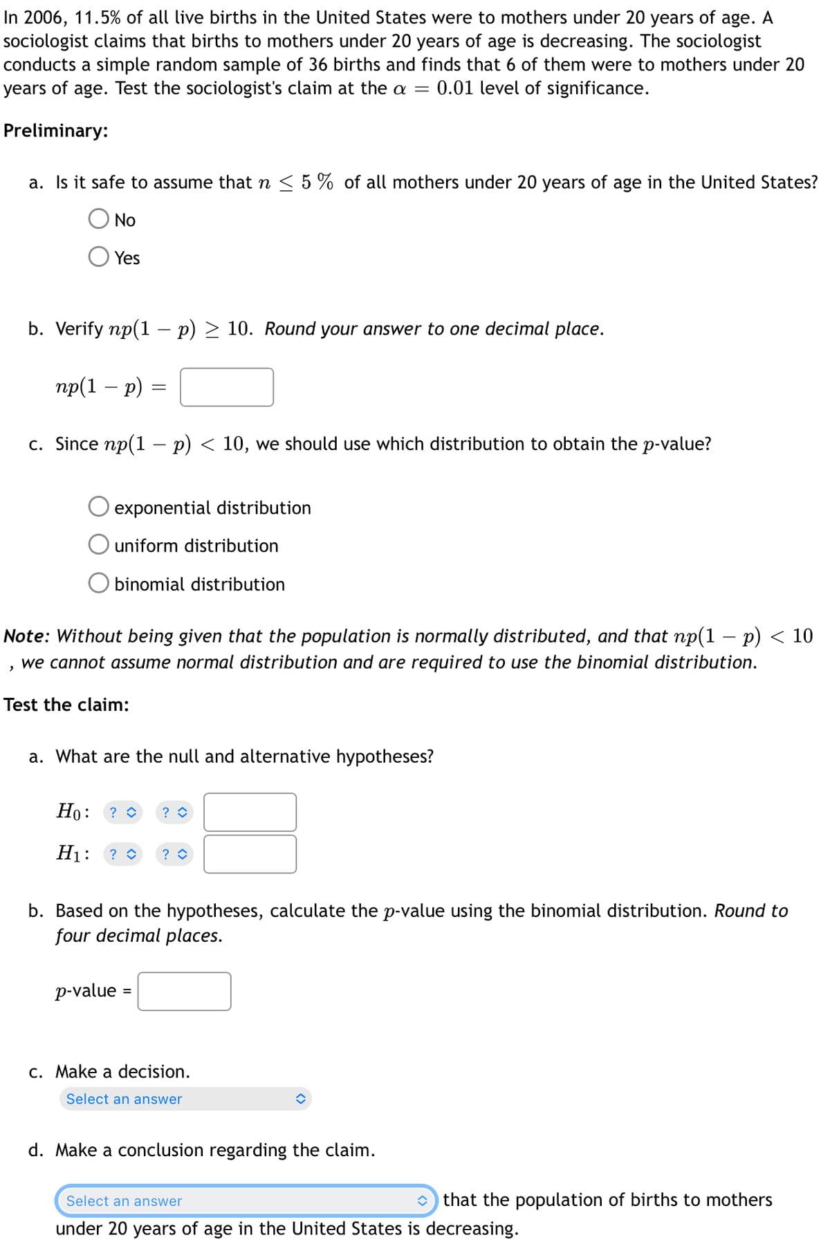 In 2006, 11.5% of all live births in the United States were to mothers under 20 years of age. A
sociologist claims that births to mothers under 20 years of age is decreasing. The sociologist
conducts a simple random sample of 36 births and finds that 6 of them were to mothers under 20
years of age. Test the sociologist's claim at the a = = 0.01 level of significance.
Preliminary:
a. Is it safe to assume that n ≤ 5% of all mothers under 20 years of age in the United States?
No
"
Yes
b. Verify np(1 - p) ≥ 10. Round your answer to one decimal place.
np(1 − p) =
-
=
c. Since np(1 - p) < 10, we should use which distribution to obtain the p-value?
exponential distribution
uniform distribution
Obinomial distribution
Note: Without being given that the population is normally distributed, and that np(1 − p) < 10
we cannot assume normal distribution and are required to use the binomial distribution.
Test the claim:
a. What are the null and alternative hypotheses?
Ho:
H₁: ? ◊ ?
? ◊ ?
b. Based on the hypotheses, calculate the p-value using the binomial distribution. Round to
four decimal places.
p-value =
c. Make a decision.
Select an answer
î
d. Make a conclusion regarding the claim.
that the population of births to mothers
Select an answer
under 20 years of age in the United States is decreasing.