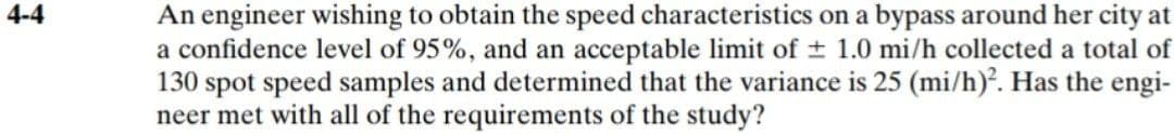 4-4
An engineer wishing to obtain the speed characteristics on a bypass around her city at
a confidence level of 95%, and an acceptable limit of ± 1.0 mi/h collected a total of
130 spot speed samples and determined that the variance is 25 (mi/h)². Has the engi-
neer met with all of the requirements of the study?