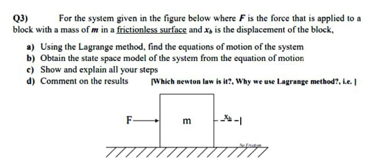 Q3)
For the system given in the figure below where F is the force that is applied to a
block with a mass of m in a frictionless surface and x, is the displacement of the block,
a) Using the Lagrange method, find the equations of motion of the system
b) Obtain the state space model of the system from the equation of motion
c) Show and explain all your steps
d) Comment on the results
[Which newton Iaw is it?, Why we use Lagrange method?, i.e. |
m
7////////,
