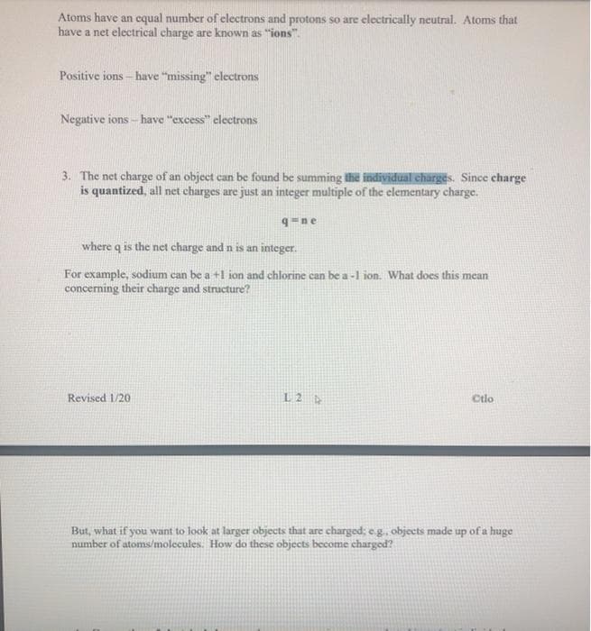 Atoms have an equal number of electrons and protons so are electrically neutral. Atoms that
have a net electrical charge are known as "ions".
Positive ions - have "missing" electrons
Negative ions - have "excess" electrons
3. The net charge of an object can be found be summing the individual charges. Since charge
is quantized, all net charges are just an integer multiple of the elementary charge.
q-ne
where q is the net charge and n is an integer.
For example, sodium can be a +1 ion and chlorine can be a -1 ion. What does this mean
concerning their charge and structure?
Revised 1/20
L2 D
Ctlo
But, what if you want to look at larger objects that are charged; e.g., objects made up of a huge
number of atoms/molecules. How do these objects become charged?
