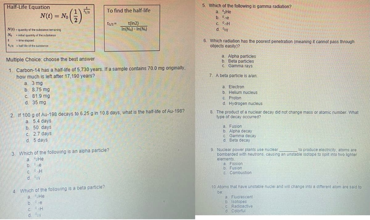 Half-Life Equation
N(t) = No
5. Which of the following is gamma radiation?
a. 42HE
b. 0je
C. 0H
d. oy
To find the half-life
t(In2)
In(No) - In(Ne)
t1/2=
N(e) = quantiky of the substance remairing
No inital quantity of the substance
6. Which radiation has the poorest penetration (meaning it cannot pass through
objects easily)?
=time elapsed
t2 - half fe of the substonce
a. Alpha particles
b. Beta particles
C. Gamma rays
Multiple Choice: choose the best answer
1. Carbon-14 has a half-life of 5,730 years. If a sample contains 70.0 mg originally,
how much is left after 17,190 years?
a. 3 mg
b. 8.75 mg
c. 81.9 mg
d. 35 mg
7. A beta particle is alan:
a. Electron
b. Helium nucleus
C. Proton
d. Hydrogen nucleus
2. If 100 g of Au-198 decays to 6.25 g in 10.8 days, what is the half-life of Au-198?
8. The product of a nuclear decay did not change mass or atomic number. What
type of decay occurred?
a. 5.4 days
b. 50. days
C. 2.7 days
d. 5 days
a. Fusion
b. Alpha decay
C. Gamma decay
d. Beta decay
9. Nuclear power plants use nuclear
bombarded with neutrons, causing an unstable isotope to split into two lighter
to produce electricity, atoms are
3. Which of the following is an alpha particle?
a. 2He
b. e
c. OH
elements.
a. Fission
b. Fusion
C. Combustion
d. oy
10. Atoms that have unstable nuclei and will change into a different atom are said to
4. Which of the following is a beta particle?
be
a. Fluorescent
b. Isotopes
C Radioactive
d. Colorful
a. He
b. 1e
C. H
d. ov
