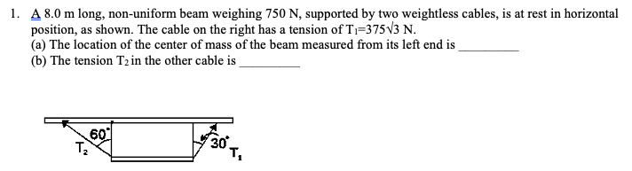 1. A 8.0 m long, non-uniform beam weighing 750 N, supported by two weightless cables, is at rest in horizontal
position, as shown. The cable on the right has a tension of T;=375V3 N.
(a) The location of the center of mass of the beam measured from its left end is
(b) The tension T2 in the other cable is
60
т,
