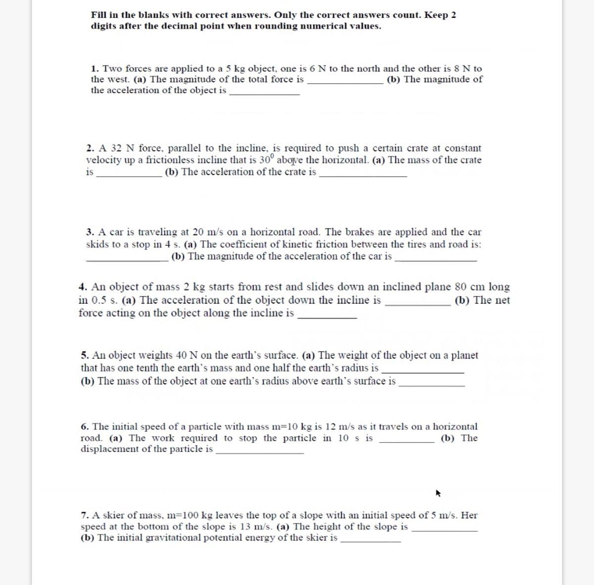 Fill in the blanks with correct answers. Only the correct answers count. Keep 2
digits after the decimal point when rounding numerical values.
1. Two forces are applied to a 5 kg object, one is 6 N to the north and the other is 8 N to
the west. (a) The magnitude of the total force is.
the acceleration of the object is
(b) The magnitude of
2. A 32 N force, parallel to the incline, is required to push a certain crate at constant
velocity up a frictionless incline that is 30° above the horizontal. (a) The mass of the crate
is
(b) The acceleration of the crate is
3. A car is traveling at 20 m/s on a horizontal road. The brakes are applied and the car
skids to a stop in 4 s. (a) The coefficient of kinetic friction between the tires and road is:
(b) The magnitude of the acceleration of the car is
4. An object of mass 2 kg starts from rest and slides down an inclined plane 80 cm long
in 0.5 s. (a) The acceleration of the object down the incline is
force acting on the object along the incline is
(b) The net
5. An object weights 40 N on the earth's surface. (a) The weight of the object on a planet
that has one tenth the earth's mass and one half the earth's radius is _
(b) The mass of the object at one earth's radius above earth's surface is
6. The initial speed of a particle with mass m=10 kg is 12 m/s as it travels on a horizontal
road. (a) The work required to stop the particle in 10 s is
displacement of the particle is
(b) The
7. A skier of mass, m=100 kg leaves the top of a slope with an initial speed of 5 m/s. Her
speed at the bottom of the slope is 13 m/s. (a) The height of the slope is
(b) The initial gravitational potential energy of the skier is
