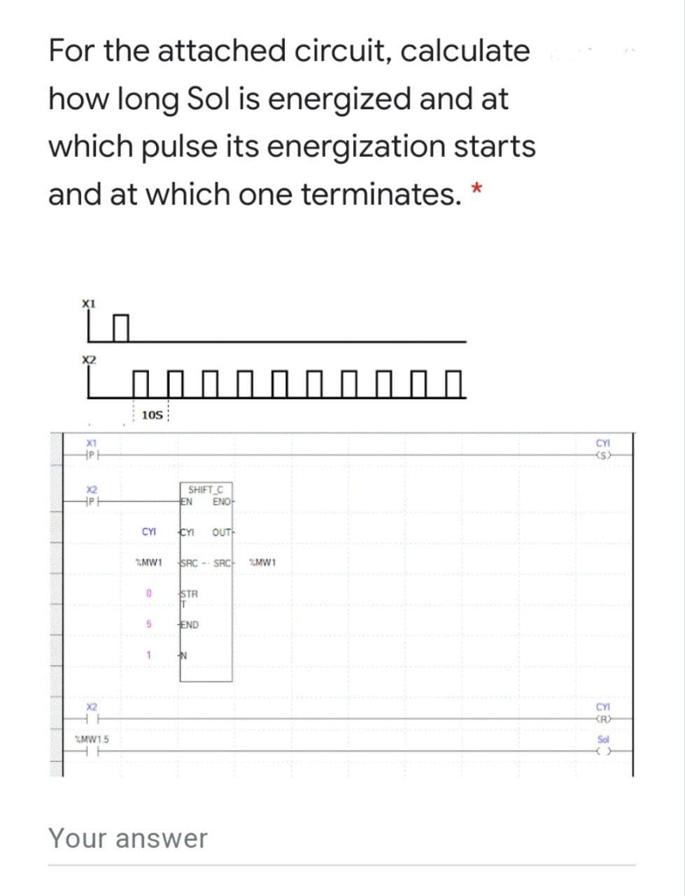 For the attached circuit, calculate
how long Sol is energized and at
which pulse its energization starts
and at which one terminates. *
X1
10s
X1
CYI
X2
SHIFT C
EN
ENO-
CYI
CYI
OUT
%MW1
SRC - SRC-
MW1
STR
IT
END
X2
CYI
KR)
%MW1.5
Sol
Your answer
