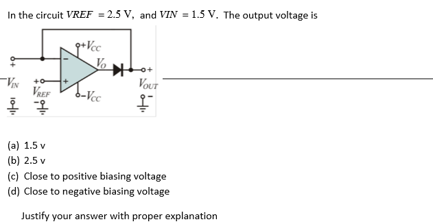In the circuit VREF = 2.5 V, and VIN = 1.5 V. The output voltage is
g+Vcc
Vo
VOUT
+o
VREF
b-Vcc
(a) 1.5 v
(b) 2.5 v
(c) Close to positive biasing voltage
(d) Close to negative biasing voltage
Justify your answer with proper explanation
