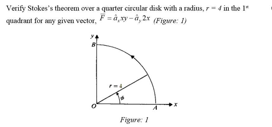 Verify Stokes's theorem over a quarter circular disk with a radius, r = 4 in the 1*
F -а, ху-ӑ, 2х (Figure: 1)
quadrant for any given vector,
B
r= 4
A
Figure: 1
