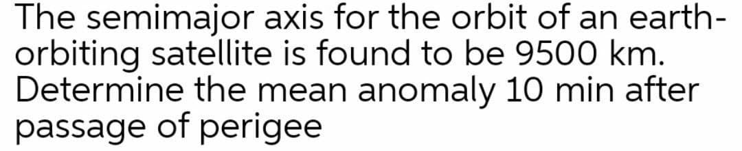 The semimajor axis for the orbit of an earth-
orbiting satellite is found to be 9500 km.
Determine the mean anomaly 10 min after
passage of perigee
