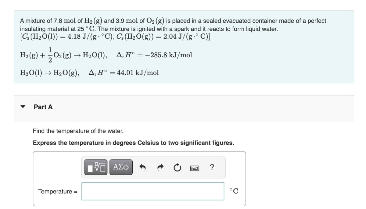 A mixture of 7.8 mol of H₂ (g) and 3.9 mol of O₂ (g) is placed in a sealed evacuated container made of a perfect
insulating material at 25 °C. The mixture is ignited with a spark and it reacts to form liquid water.
[Cs (H₂O(1)) = 4.18 J/(g°C), Cs (H₂O(g)) = 2.04 J/(g•° C)]
1
H₂(g) + O2(g) → H₂O(1), A, Hᵒ = -285.8 kJ/mol
H₂O(1)→ H₂O(g), A, H° = 44.01 kJ/mol
Part A
Find the temperature of the water.
Express the temperature in degrees Celsius to two significant figures.
Temperature =
ΨΕ ΑΣΦ
?
°C