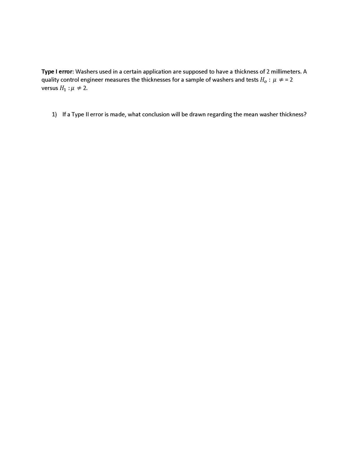 Type I error: Washers used in a certain application are supposed to have a thickness of 2 millimeters. A
quality control engineer measures the thicknesses for a sample of washers and tests Hou # = 2
versus H₁ u 2.
1) If a Type II error is made, what conclusion will be drawn regarding the mean washer thickness?