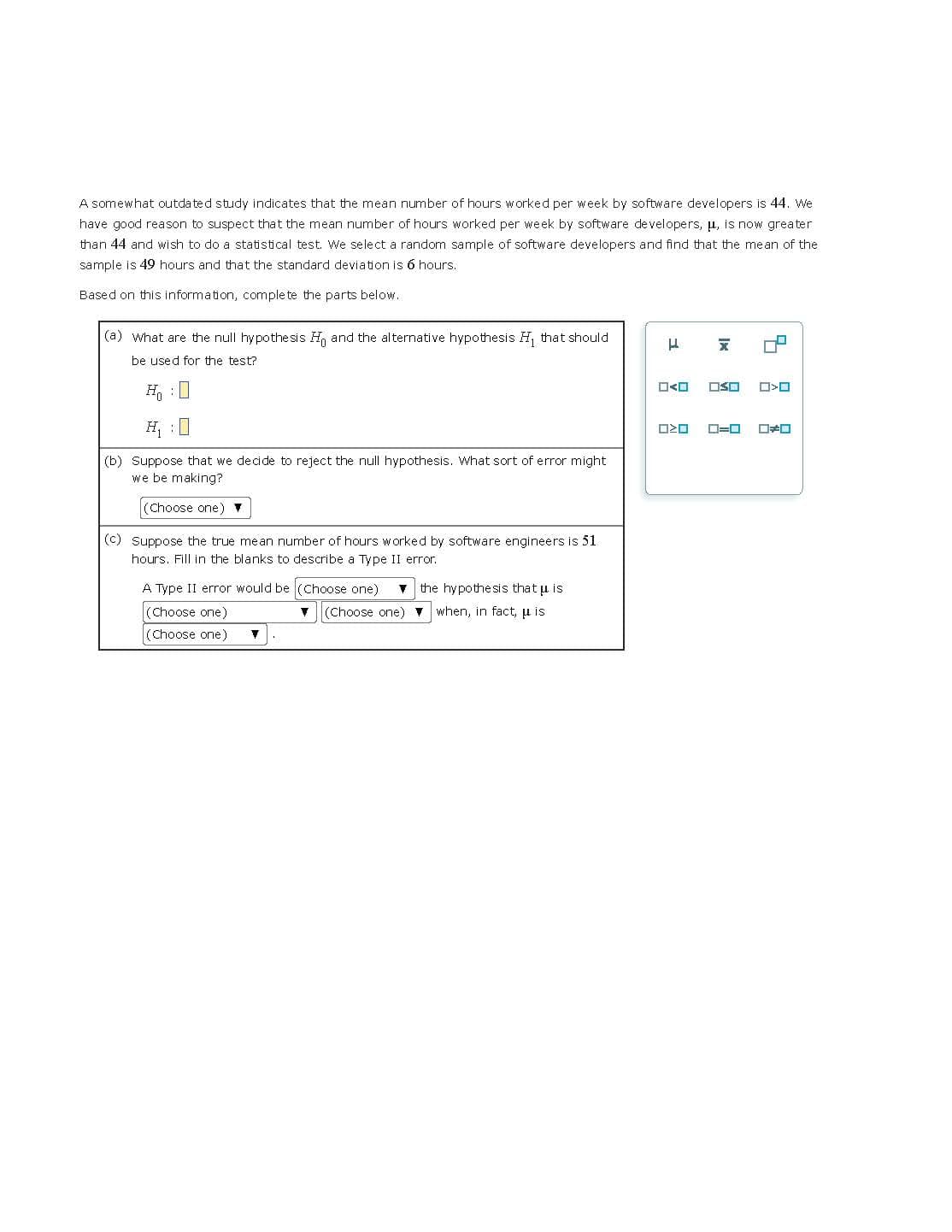 A somewhat outdated study indicates that the mean number of hours worked per week by software developers is 44. We
have good reason to suspect that the mean number of hours worked per week by software developers, μ, is now greater
than 44 and wish to do a statistical test. We select a random sample of software developers and find that the mean of the
sample is 49 hours and that the standard deviation is 6 hours.
Based on this information, complete the parts below.
(a) What are the null hypothesis H and the alternative hypothesis H₁ that should
be used for the test?
H₁0
H₁
(b) Suppose that we decide to reject the null hypothesis. What sort of error might
we be making?
(Choose one) ▼
(c) Suppose the true mean number of hours worked by software engineers is 51
hours. Fill in the blanks to describe a Type II error.
A Type II error would be (Choose one) ▼ the hypothesis that u is
(Choose one)
▼ (Choose one) ▼ when, in fact, u is
(Choose one) ▼
H
X
☐☐ OSO
ロマロ
0=0
7
☐☐