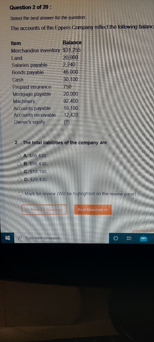 Question 2 of 20:
Select the best answer for the question.
The accounts of the Eppers Company reflect the following balance
Balance
Merchandise inventory $31,255
20,000
2,240
46,000
30,100
750
20,000
92,400
18,190
12,420
(?)
Item
Land
Salaries payable
Bonds payable
Cash
Prepaid insurance
Mortgage payable
Machinery
Accounts payable
Accounts receivable
Owner's equity
2. The total liabilities of the company are
OA. $66,430.
OB. $86,430.
OC. $18,190.
OD. $20,430
Mark for review (Will be highlighted on the review page)
Previous Question
Type here to search
Next Question >>
Hi