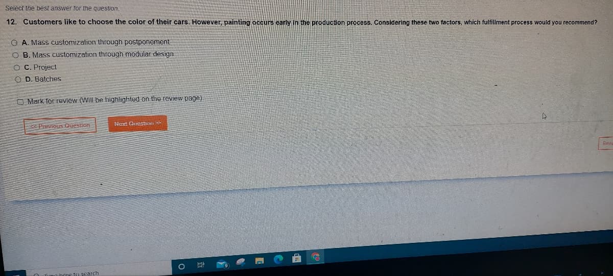 Select the best answer for the question.
12. Customers like to choose the color of their cars. However, painting occurs early in the production process. Considering these two factors, which fulfillment process would you recommend?
O A. Mass customization through postponement
O B. Mass customization through modular design
OC. Project
OD. Batches
Mark for review (Will be highlighted on the review page).
<Previous Question
e to search
Next Question >>
O St
C