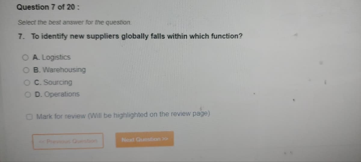 Question 7 of 20:
Select the best answer for the question.
7. To identify new suppliers globally falls within which function?
A. Logistics
O B. Warehousing
O C. Sourcing
OD. Operations
O Mark for review (Will be highlighted on the review page)
<< Previous Question
Next Question >>