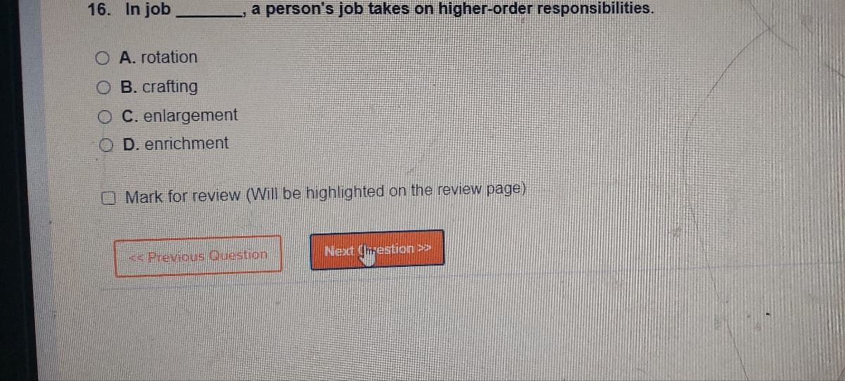 16. In job
A. rotation
B. crafting
C. enlargement
D. enrichment
a person's job takes on higher-order responsibilities.
Mark for review (Will be highlighted on the review page)
<< Previous Question
Next Chrestion >>>