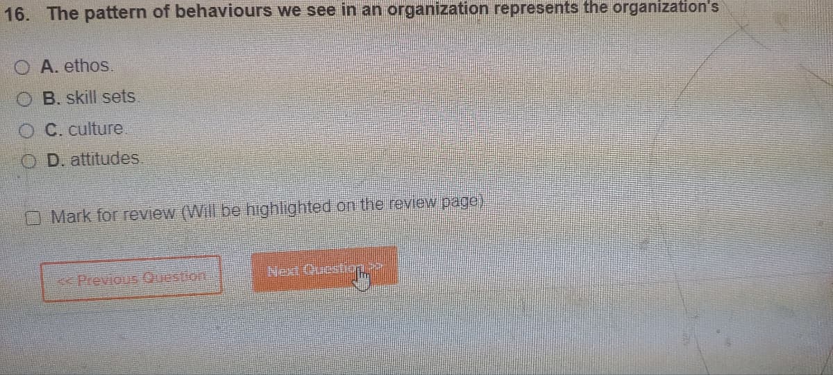 16. The pattern of behaviours we see in an organization represents the organization's
A. ethos.
B. skill sets
C. culture
D. attitudes.
Mark for review (Will be highlighted on the review page
<<Previous Question
Next Questu