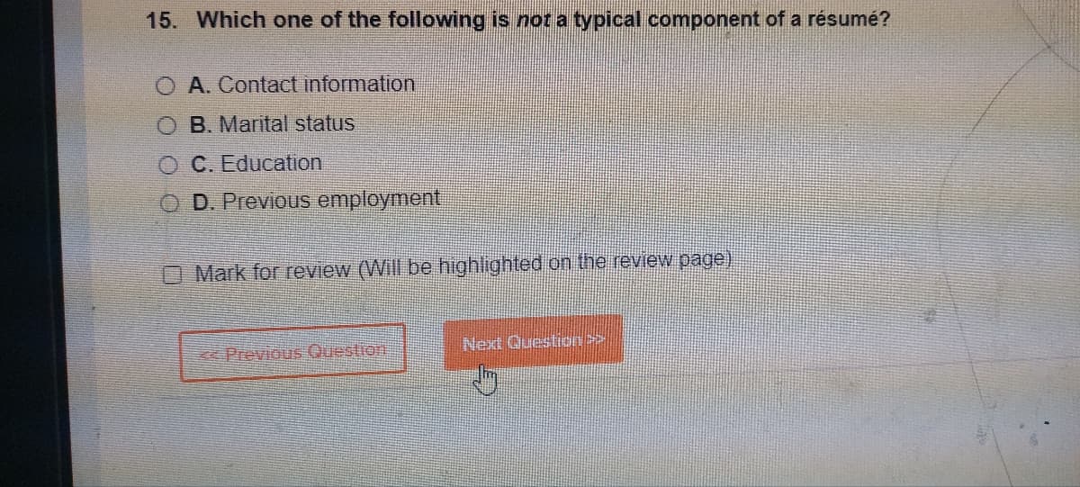 15. Which one of the following is not a typical component of a résumé?
A. Contact information
OB. Marital status
O C. Education
D. Previous employment
Mark for review (Will be highlighted on the review page)
< Previous Question
Next Question >>>