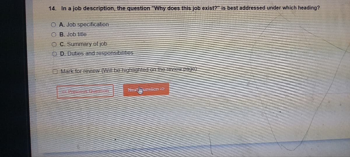 14. In a job description, the question "Why does this job exist?" is best addressed under which heading?
O A. Job specification
OB. Job title
OC. Summary of job
OD. Duties and responsibilities
Mark for review (Will be highlighted on the review page)
Previous Question
Nexmuestion >>