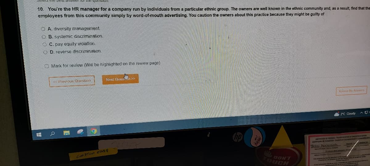 West answer
10. You're the HR manager for a company run by individuals from a particular ethnic group. The owners are well known in the ethnic community and, as a result, find that the
employees from this community simply by word-of-mouth advertising. You caution the owners about this practice because they might be guilty of
TH
A. diversity management.
B. systemic discrimination.
C. pay equity violation
D. reverse discrimination
Mark for review (Will be highlighted on the review page)
<< Previous ston
O
Next Ques
COSTCO EASY
WL DONT
TOUCH
Review My Answers
2°C Cloudy
CERTIFICATE OF TRADE MERCHANTS DANGEREUSES
CERTIFICATE DE FORMATION
Tomes Packiarajah
Budap
received the maringen ergo
se ton 67 for pop
As mots de Lo