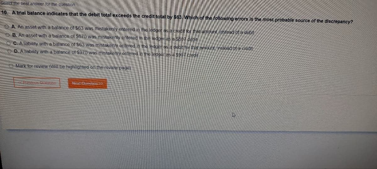 Select the best answer for the question.
10. A trial balance indicates that the debit total exceeds the credit total by $63. Which of the following errors is the most probable source of the discrepancy?
A. An asset with a balance of $63 was mistakenly entered in the ledger as a credit for that amount instead of a debit
B. An asset with a balance of $670 was mistakenly entered in the ledger as a $607 debit
OC. A liability with a balance of $63 was mistakenly entered in the ledger as a debit for that amount, instead of a credit
OD. A liability with a balance of $970 was mistakenly entered in the ledger as a $907 credit
O Mark for review (Will be highlighted on the review page)
Previous Question
Next Question >>