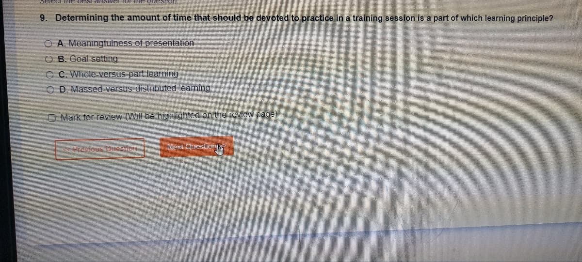 the best
9. Determining the amount of time that should be devoted to practice in a training session is a part of which learning principle?
OA. Meaningfulness of presentation
OB. Goal setting
OC. Whole-versus-part learning
OD. Massed-versus-distributed learning
Mark for review (Will be highlighted on the review page)
Previous Que
Next Question