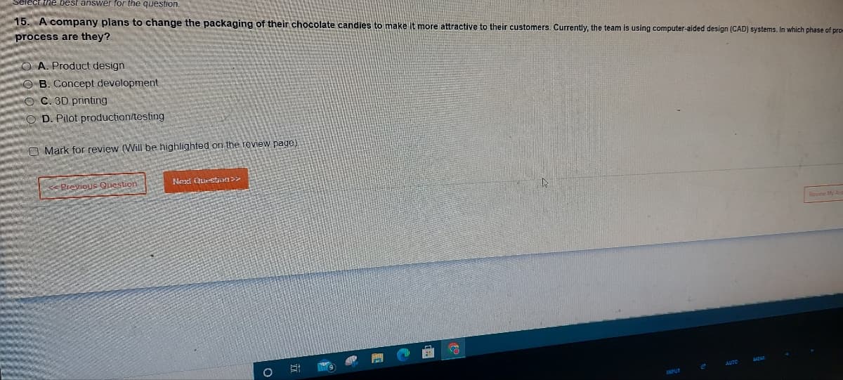 the best answer for the question.
15. A company plans to change the packaging of their chocolate candies to make it more attractive to their customers. Currently, the team is using computer-aided design (CAD) systems. In which phase of prom
process are they?
OA. Product design
B. Concept development
OC. 3D printing
OD. Pilot production/testing
O Mark for review (Will be highlighted on the review page).
Previous Question
Next Question >>
O
Õ
A