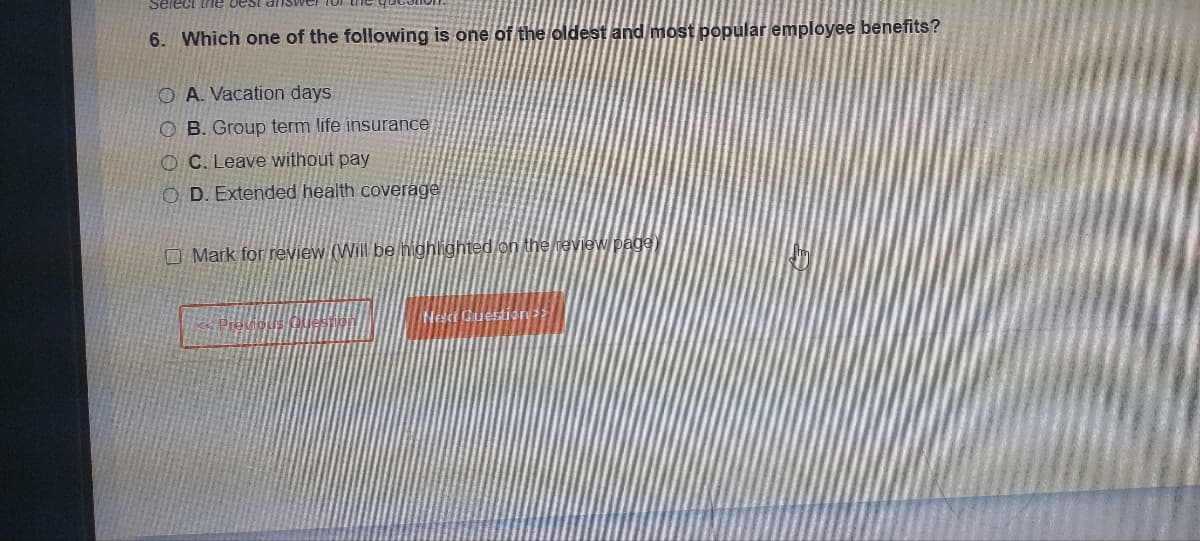 Select the best
6. Which one of the following is one of the oldest and most popular employee benefits?
O A. Vacation days
OB. Group term life insurance
OC. Leave without pay
OD. Extended health coverage
Mark for review (Will be highlighted on the review page)
Questions